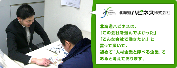 北海道ハピネスは、「この会社を選んでよかった」「こんな会社で働きたい」 と言って頂いて、初めて『人材企業と呼べる企業』であると考えております。